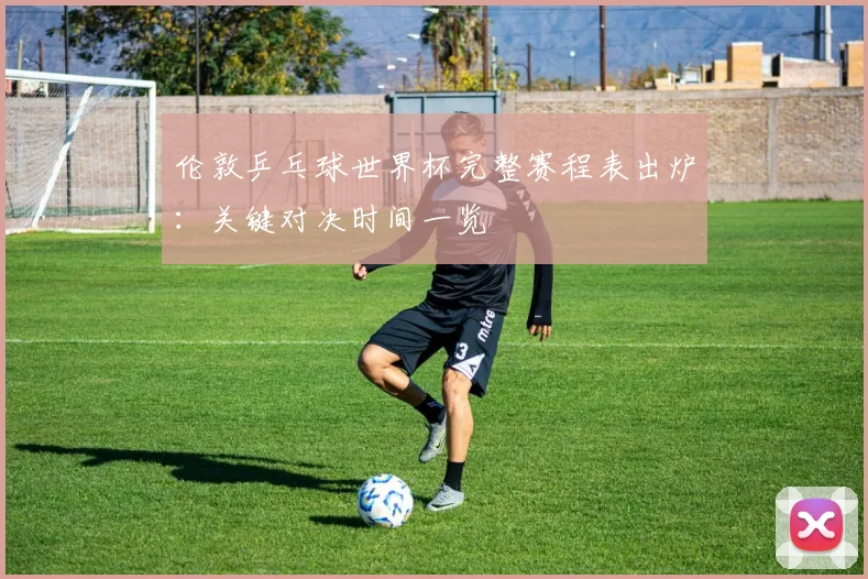 伦敦乒乓球世界杯完整赛程表出炉：关键对决时间一览