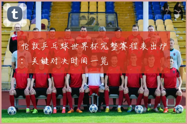 伦敦乒乓球世界杯完整赛程表出炉:关键对决时间一览