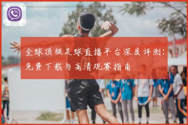 全球顶级足球直播平台深度评测：免费下载与高清观赛指南