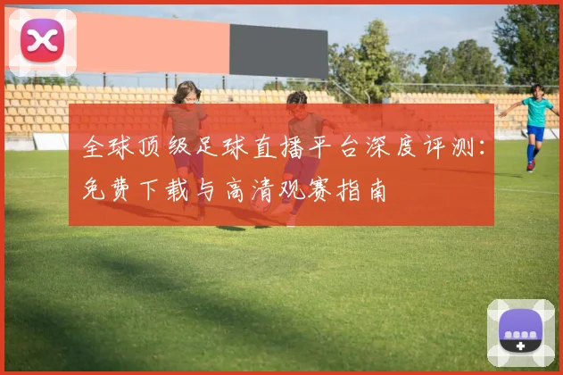 全球顶级足球直播平台深度评测:免费下载与高清观赛指南