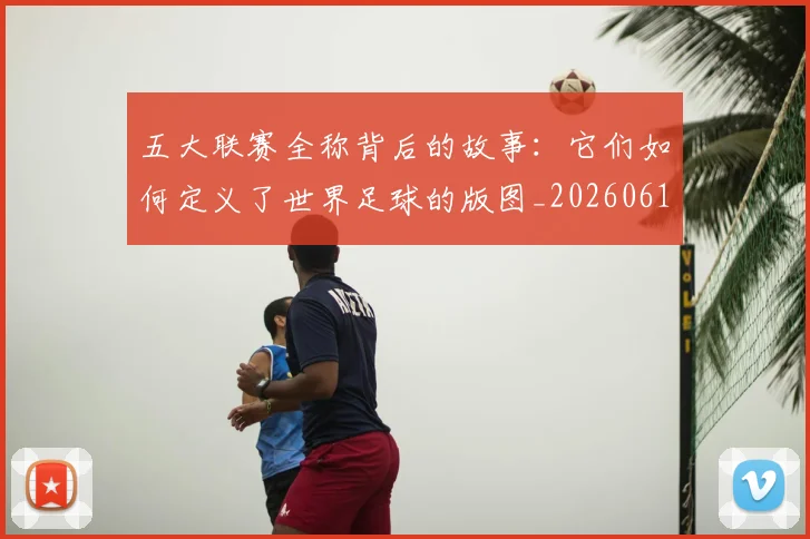五大联赛全称背后的故事:它们如何定义了世界足球的版图_20260611141016