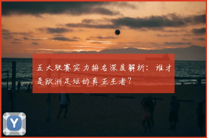 五大联赛实力排名深度解析:谁才是欧洲足坛的真正王者?