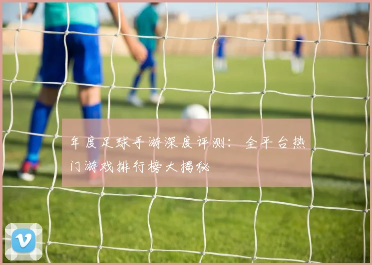 年度足球手游深度评测:全平台热门游戏排行榜大揭秘