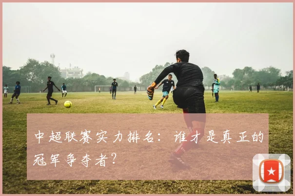 中超联赛实力排名：谁才是真正的冠军争夺者？